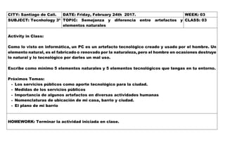 CITY: Santiago de Cali. DATE: Friday, February 24th 2017. WEEK: 03
SUBJECT: Tecnhology 3º TOPIC: Semejanza y diferencia entre artefactos y
elementos naturales
CLASS: 03
Activity in Class:
Como lo visto en informática, un PC es un artefacto tecnológico creado y usado por el hombre. Un
elemento natural, es el fabricado o renovado por la naturaleza, pero el hombre en ocasiones destruye
lo natural y lo tecnológico por darles un mal uso.
Escribe como mínimo 5 elementos naturales y 5 elementos tecnológicos que tengas en tu entorno.
Próximos Temas:
- Los servicios públicos como aporte tecnológico para la ciudad.
- Medidas de los servicios públicos
- Importancia de algunos artefactos en diversas actividades humanas
- Nomenclaturas de ubicación de mi casa, barrio y ciudad.
- El plano de mi barrio
HOMEWORK: Terminar la actividad iniciada en clase.
 