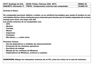 CITY: Santiago de Cali. DATE: Friday, February 24th 2017. WEEK: 03
SUBJECT: Informatic 3º TOPIC: Componentes externos del computador CLASS: 03
Activity in Class:
Un computador personal, tableta o celular, es un artefacto tecnológico que ayuda al hombre en sus
actividades diarias. Estos artefactos poco naturales pero hechos por el hombre, dependen de su buen
manejo para tener una larga vida útil.
Las partes externas de un computador son:
- CPU
- Monitor
- Teclado
- Mouse
- Impresora
- Parlantes
- Micrófono………entre otros.
Próximos Temas:
- Uso de dispositivos o unidades de almacenamiento
- Evolución de los sistemas operativos
- Escritorio de trabajo
- Manejo de las ventanas de Windows
- Exploradores de Windows, archivos y carpetas
HOMEWORK: Dibujar los elementos externos de un PC, como los vistos en la sala de sistemas.
 