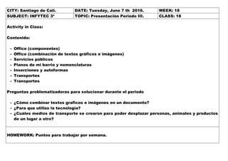CITY: Santiago de Cali. DATE: Tuesday, June 7 th 2016. WEEK: 18
SUBJECT: INFYTEC 3º TOPIC: Presentación Periodo III. CLASS: 18
Activity in Class:
Contenido:
- Office (componentes)
- Office (combinación de textos gráficos e imágenes)
- Servicios públicos
- Planos de mi barrio y nomenclaturas
- Inserciones y autoformas
- Transportes
- Transportes
Preguntas problematizadoras para solucionar durante el periodo
- ¿Cómo combinar textos graficos e imágenes en un documento?
- ¿Para que utilizo la tecnología?
- ¿Cuáles medios de transporte se crearon para poder desplazar personas, animales y productos
de un lugar a otro?
HOMEWORK: Puntos para trabajar por semana.