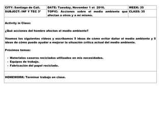 CITY: Santiago de Cali. DATE: Tuesday, November 1 st 2016. WEEK: 35
SUBJECT: INF Y TEC 3º TOPIC: Acciones sobre el medio ambiente que
afectan a otros y a mí mismo.
CLASS: 35
Activity in Class:
¿Qué acciones del hombre afectan el medio ambiente?
Veamos los siguientes videos y escribamos 5 ideas de cómo evitar dañar el medio ambiente y 5
ideas de cómo puedo ayudar a mejorar la situación crítica actual del medio ambiente.
Próximos temas:
- Materiales caseros reciclados utilizados en mis necesidades.
- Equipos de trabajo.
- Fabricación del papel reciclado.
HOMEWORK: Terminar trabajo en clase.
 