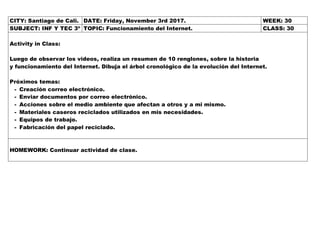 CITY: Santiago de Cali. DATE: Friday, November 3rd 2017. WEEK: 30
SUBJECT: INF Y TEC 3º TOPIC: Funcionamiento del Internet. CLASS: 30
Activity in Class:
Luego de observar los videos, realiza un resumen de 10 renglones, sobre la historia
y funcionamiento del Internet. Dibuja el árbol cronológico de la evolución del Internet.
Próximos temas:
- Creación correo electrónico.
- Enviar documentos por correo electrónico.
- Acciones sobre el medio ambiente que afectan a otros y a mi mismo.
- Materiales caseros reciclados utilizados en mis necesidades.
- Equipos de trabajo.
- Fabricación del papel reciclado.
HOMEWORK: Continuar actividad de clase.
 