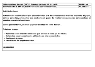 CITY: Santiago de Cali. DATE: Tuesday, October 18 th 2016. WEEK: 33
SUBJECT: INF Y TEC 3º TOPIC: Creación correo electrónico. CLASS: 33
Activity in Class:
Hablamos de la manualidad que presentaremos el 1 de noviembre con material reciclado de papel,
cartón, periódico, adornado y con acabados al gusto. Se realizaron sugerencias como realizar un
pesebre en material reciclado.
Queda pendiente ver, analizar y aplicar el video del tema de hoy.
Próximos temas:
- Acciones sobre el medio ambiente que afectan a otros y a mí mismo.
- Materiales caseros reciclados utilizados en mis necesidades.
- Equipos de trabajo.
- Fabricación del papel reciclado.
HOMEWORK:
 