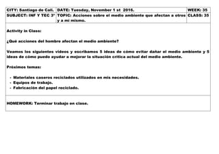 CITY: Santiago de Cali. DATE: Tuesday, November 1 st 2016. WEEK: 35
SUBJECT: INF Y TEC 3º TOPIC: Acciones sobre el medio ambiente que afectan a otros
y a mí mismo.
CLASS: 35
Activity in Class:
¿Qué acciones del hombre afectan el medio ambiente?
Veamos los siguientes videos y escribamos 5 ideas de cómo evitar dañar el medio ambiente y 5
ideas de cómo puedo ayudar a mejorar la situación crítica actual del medio ambiente.
Próximos temas:
- Materiales caseros reciclados utilizados en mis necesidades.
- Equipos de trabajo.
- Fabricación del papel reciclado.
HOMEWORK: Terminar trabajo en clase.
 