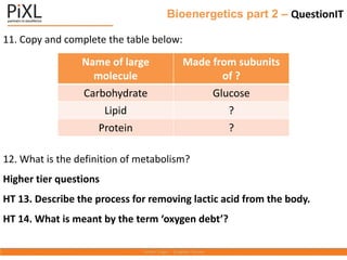 Bioenergetics part 2 – QuestionIT
11. Copy and complete the table below:
12. What is the definition of metabolism?
Higher tier questions
HT 13. Describe the process for removing lactic acid from the body.
HT 14. What is meant by the term ‘oxygen debt’?
Name of large
molecule
Made from subunits
of ?
Carbohydrate Glucose
Lipid ?
Protein ?
 