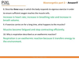 Bioenergetics part 2 – AnswerIT
8. Describe three ways in which the body responds to vigorous exercise in order
to ensure sufficient oxygen reaches the muscle cells.
Increase in heart rate; increase in breathing rate and increase in
breath volume.
9. If exercise carries on for a long time, what happens to the muscles?
Muscles become fatigued and stop contracting efficiently.
10. Why is respiration described as an exothermic reaction?
Respiration is an exothermic reaction because it transfers energy to
the environment.
 
