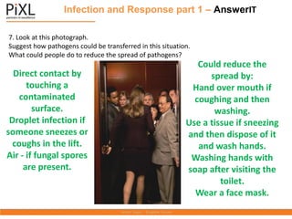 Infection and Response part 1 – AnswerIT
7. Look at this photograph.
Suggest how pathogens could be transferred in this situation.
What could people do to reduce the spread of pathogens?
Direct contact by
touching a
contaminated
surface.
Droplet infection if
someone sneezes or
coughs in the lift.
Air - if fungal spores
are present.
Could reduce the
spread by:
Hand over mouth if
coughing and then
washing.
Use a tissue if sneezing
and then dispose of it
and wash hands.
Washing hands with
soap after visiting the
toilet.
Wear a face mask.
 