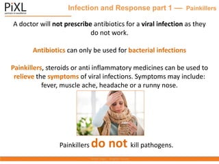 Infection and Response part 1 –– Painkillers
A doctor will not prescribe antibiotics for a viral infection as they
do not work.
Antibiotics can only be used for bacterial infections
Painkillers, steroids or anti inflammatory medicines can be used to
relieve the symptoms of viral infections. Symptoms may include:
fever, muscle ache, headache or a runny nose.
Painkillers do not kill pathogens.
 