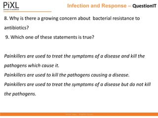 Infection and Response – QuestionIT
8. Why is there a growing concern about bacterial resistance to
antibiotics?
9. Which one of these statements is true?
Painkillers are used to treat the symptoms of a disease and kill the
pathogens which cause it.
Painkillers are used to kill the pathogens causing a disease.
Painkillers are used to treat the symptoms of a disease but do not kill
the pathogens.
 