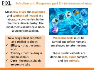 Infection and Response part 2 – Development of drugs
Most new drugs are developed
and synthesised (made) in a
laboratory by chemists in the
pharmaceutical industry. The
initial chemical may have been
sourced from a plant.
New drugs must be tested
and trialled to check:
✓ Efficacy - that the drugs
work
✓ Toxicity - that the drug is
not poisonous
✓ Dose - the most suitable
amount to take
Preclinical tests must be
carried out before humans
are allowed to take the drug.
These preclinical tests are
done on cells, tissue samples
and live animals.
 