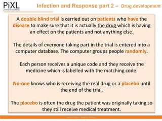 Infection and Response part 2 – Drug development
A double blind trial is carried out on patients who have the
disease to make sure that it is actually the drug which is having
an effect on the patients and not anything else.
The details of everyone taking part in the trial is entered into a
computer database. The computer groups people randomly.
Each person receives a unique code and they receive the
medicine which is labelled with the matching code.
No-one knows who is receiving the real drug or a placebo until
the end of the trial.
The placebo is often the drug the patient was originally taking so
they still receive medical treatment.
 
