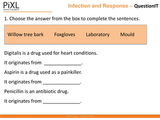 Infection and Response – QuestionIT
1. Choose the answer from the box to complete the sentences.
Digitalis is a drug used for heart conditions.
It originates from ______________.
Aspirin is a drug used as a painkiller.
It originates from ______________.
Penicillin is an antibiotic drug.
It originates from ______________.
Willow tree bark Foxgloves Laboratory Mould
 