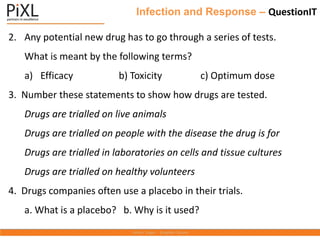 Infection and Response – QuestionIT
2. Any potential new drug has to go through a series of tests.
What is meant by the following terms?
a) Efficacy b) Toxicity c) Optimum dose
3. Number these statements to show how drugs are tested.
Drugs are trialled on live animals
Drugs are trialled on people with the disease the drug is for
Drugs are trialled in laboratories on cells and tissue cultures
Drugs are trialled on healthy volunteers
4. Drugs companies often use a placebo in their trials.
a. What is a placebo? b. Why is it used?
 