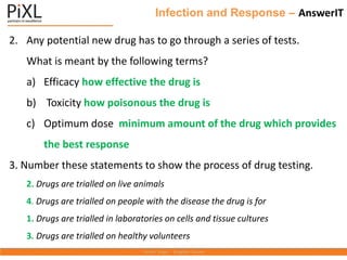 Infection and Response – AnswerIT
2. Any potential new drug has to go through a series of tests.
What is meant by the following terms?
a) Efficacy how effective the drug is
b) Toxicity how poisonous the drug is
c) Optimum dose minimum amount of the drug which provides
the best response
3. Number these statements to show the process of drug testing.
2. Drugs are trialled on live animals
4. Drugs are trialled on people with the disease the drug is for
1. Drugs are trialled in laboratories on cells and tissue cultures
3. Drugs are trialled on healthy volunteers
 