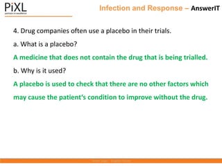 Infection and Response – AnswerIT
4. Drug companies often use a placebo in their trials.
a. What is a placebo?
A medicine that does not contain the drug that is being trialled.
b. Why is it used?
A placebo is used to check that there are no other factors which
may cause the patient‘s condition to improve without the drug.
 