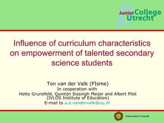 Influence of curriculum characteristics on empowerment of talented secondary science students Ton van der Valk (FIsme) In cooperation with  Hetty Grunefeld, Quintijn Sissingh Meijer and Albert Pilot (IVLOS Institute of Education) E-mail to  [email_address]   