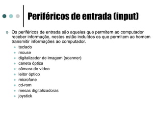 Periféricos de entrada (input)
Os periféricos de entrada são aqueles que permitem ao computador
receber informação, nestes estão incluídos os que permitem ao homem
transmitir informações ao computador.
    teclado
    mouse
    digitalizador de imagem (scanner)
    caneta óptica
    câmara de vídeo
    leitor óptico
    microfone
    cd-rom
    mesas digitalizadoras
    joystick
 