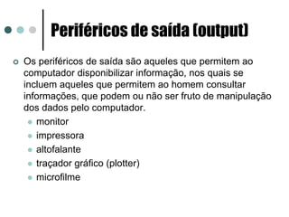 Periféricos de saída (output)
Os periféricos de saída são aqueles que permitem ao
computador disponibilizar informação, nos quais se
incluem aqueles que permitem ao homem consultar
informações, que podem ou não ser fruto de manipulação
dos dados pelo computador.
   monitor
   impressora
   altofalante
   traçador gráfico (plotter)
   microfilme
 