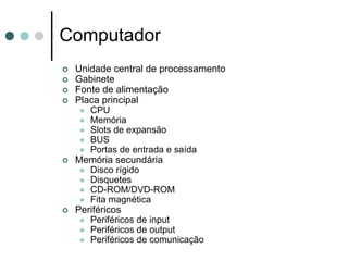 Computador
 Unidade central de processamento
 Gabinete
 Fonte de alimentação
 Placa principal
    CPU
    Memória
    Slots de expansão
    BUS
    Portas de entrada e saída
 Memória secundária
    Disco rígido
    Disquetes
    CD-ROM/DVD-ROM
    Fita magnética
 Periféricos
    Periféricos de input
    Periféricos de output
    Periféricos de comunicação
 