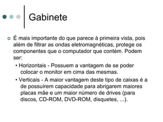 Gabinete

É mais importante do que parece à primeira vista, pois
além de filtrar as ondas eletromagnéticas, protege os
componentes que o computador que contém. Podem
ser:
 • Horizontais - Possuem a vantagem de se poder
   colocar o monitor em cima das mesmas.
 • Verticais - A maior vantagem deste tipo de caixas é a
   de possuírem capacidade para abrigarem maiores
   placas mãe e um maior número de drives (para
   discos, CD-ROM, DVD-ROM, disquetes, ...).
 