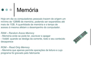 Memória
Hoje em dia os computadores pessoais trazem de origem um
mínimo de 128MB de memória, podendo ser expandidos até
mais de 1GB. A quantidade de memória e o tempo de
acesso à mesma afetam o desempenho do computador.

RAM – Random Acess Memory
- Memória onde se pode ler, escrever e apagar
- Volátil: quando se desliga da corrente, todo o seu conteúdo
desaparece

ROM – Read Only Memory
- Memória que apenas permite operações de leitura e cujo
programa foi gravado pelo fabricante
 