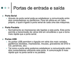 Portas de entrada e saída
Porta Serial
   Através da porta serial pode-se estabelecer a comunicação entre
   dois computadores ou periféricos. Para tal utiliza-se um cabo
   próprio, o qual é ligado à porta serial de cada uma das máquinas.

Porta Paralela
   Normalmente as impressoras são ligadas a esta porta. Esta porta
   permite a transmissão de vários bits em simultâneo o que a torna
   mais rápida que a porta serial.

Portas USB
   As portas USB permitem a ligação em série dos mais variados
   periféricos (teclados, impressoras, mouses, gravadores de DVD e
   CD, pendrives, etc).
   Tal como a porta série podemos estabelecer a comunicação entre
   dois computadores utilizando esta porta. A comunicação é mais
   rápida que na porta serial e na paralela.
 