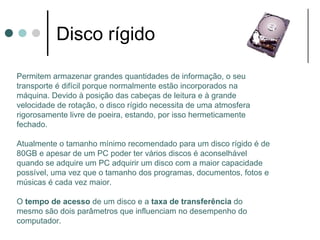 Disco rígido

Permitem armazenar grandes quantidades de informação, o seu
transporte é difícil porque normalmente estão incorporados na
máquina. Devido à posição das cabeças de leitura e à grande
velocidade de rotação, o disco rígido necessita de uma atmosfera
rigorosamente livre de poeira, estando, por isso hermeticamente
fechado.

Atualmente o tamanho mínimo recomendado para um disco rígido é de
80GB e apesar de um PC poder ter vários discos é aconselhável
quando se adquire um PC adquirir um disco com a maior capacidade
possível, uma vez que o tamanho dos programas, documentos, fotos e
músicas é cada vez maior.

O tempo de acesso de um disco e a taxa de transferência do
mesmo são dois parâmetros que influenciam no desempenho do
computador.
 