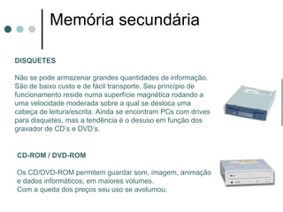 Memória secundária

DISQUETES

Não se pode armazenar grandes quantidades de informação.
São de baixo custo e de fácil transporte. Seu princípio de
funcionamento reside numa superfície magnética rodando a
uma velocidade moderada sobre a qual se desloca uma
cabeça de leitura/escrita. Ainda se encontram PCs com drives
para disquetes, mas a tendência é o desuso em função dos
gravador de CD’s e DVD’s.


CD-ROM / DVD-ROM

Os CD/DVD-ROM permitem guardar som, imagem, animação
e dados informáticos, em maiores volumes.
Com a queda dos preços seu uso se avolumou.
 