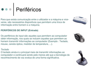 Periféricos
Para que exista comunicação entre o utilizador e a máquina e vice-
versa, são necessários dispositivos que permitam uma troca de
informação entre homem e a máquina.

PERIFÉRICOS DE INPUT (Entrada)

Os periféricos de input são aqueles que permitem ao computador
obter informação, nos quais se incluem aqueles que permitem ao
homem transmitir informações ao computador (Exemplo : Teclado,
mouse, caneta óptica, medidor de temperatura, ...).

Teclado
O teclado ainda é o principal meio de transmitir informações ao
computador e continuará sendo pelo menos até que a tecnologia de
reconhecimento de voz evolua de uma forma significativa.
 