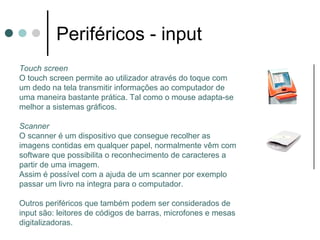Periféricos - input
Touch screen
O touch screen permite ao utilizador através do toque com
um dedo na tela transmitir informações ao computador de
uma maneira bastante prática. Tal como o mouse adapta-se
melhor a sistemas gráficos.

Scanner
O scanner é um dispositivo que consegue recolher as
imagens contidas em qualquer papel, normalmente vêm com
software que possibilita o reconhecimento de caracteres a
partir de uma imagem.
Assim é possível com a ajuda de um scanner por exemplo
passar um livro na integra para o computador.

Outros periféricos que também podem ser considerados de
input são: leitores de códigos de barras, microfones e mesas
digitalizadoras.
 