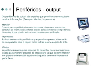 Periféricos - output
Os periféricos de output são aqueles que permitem ao computador
mostrar informação. (Exemplo: Monitor, impressora)

Monitor
O monitor é um periférico bastante importante, visto que a maioria das
consultas de informação são feitas através dele,assim torna-se importante a
dimensão, já que quanto maior menos cansaço para o utilizador.

Impressora
As impressoras são periféricos que permitem passar informação
do computador para o papel. Entre outras laser e as jato de tinta.

Plotter
A plotter é uma máquina especial de desenho, que é normalmente
usada para imprimir projetos de arquitetura, já que podem imprimir
em papel de dimensões superiores àquelas que uma impressora
pode fazer.
 