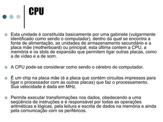 CPU

Esta unidade é constituída basicamente por uma gabinete (vulgarmente
identificado como sendo o computador), dentro da qual se encontra a
fonte de alimentação, as unidades de armazenamento secundário e a
placa mãe (motherboard) ou principal, esta última contem a CPU, a
memória e os slots de expansão que permitem ligar outras placas, como
a de vídeo e a de som.

A CPU pode-se considerar como sendo o cérebro do computador.

É um chip na placa mãe (é a placa que contém circuitos impressos para
ligar o processador com as outras placas) que faz o processamento.
Sua velocidade é dada em MHz.

Permite executar transformações nos dados, obedecendo a uma
seqüência de instruções e é responsável por todas as operações
aritméticas e lógicas, pela leitura e escrita de dados na memória e ainda
pela comunicação com os periféricos.
 