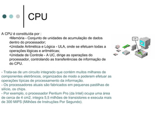 CPU
A CPU é constituída por :
    •Memória - Conjunto de unidades de acumulação de dados
    dentro do processador;
    •Unidade Aritmética e Lógica - ULA, onde se efetuam todas as
    operações lógicas e aritméticas;
    •Unidade de Controle - A UC, dirige as operações do
    processador, controlando as transferências de informação dentro
    do CPU.

- Trata-se de um circuito integrado que contém muitos milhares de
componentes eletrônicos, organizados de modo a poderem efetuar as
operações típicas de processamento da informação.
- Os processadores atuais são fabricados em pequenas pastilhas de
silício, os chips.
- Por exemplo, o processador Pentium Pro (da Intel) ocupa uma área
de cerca de 4 cm2, integra 5,5 milhões de transistores e executa mais
de 300 MIPS (Milhões de Instruções Por Segundo).
 