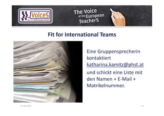 Fit for International Teams
Eine Gruppensprecherin
kontaktiert
katharina.kamitz@phst.at
und schickt eine Liste mit
den Namen + E-Mail +
Matrikelnummer.
12.10.2016 12
 