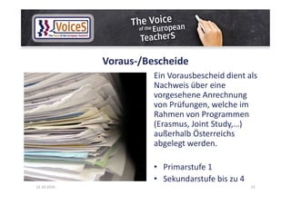 Voraus-/Bescheide
Ein Vorausbescheid dient als
Nachweis über eine
vorgesehene Anrechnung
von Prüfungen, welche im
Rahmen von Programmen
(Erasmus, Joint Study,…)
außerhalb Österreichs
abgelegt werden.
• Primarstufe 1
• Sekundarstufe bis zu 4
12.10.2016 13
 