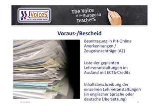 Voraus-/Bescheid
Beantragung in PH-Online
Anerkennungen /
Zeugnisnachträge (AZ)
Liste der geplanten
Lehrveranstaltungen im
Ausland mit ECTS-Credits
Inhaltsbeschreibung der
einzelnen Lehrveranstaltungen
(in englischer Sprache oder
deutsche Übersetzung)
12.10.2016 14
 
