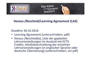 Voraus-/Bescheid/Learning Agreement (LAS)
Deadline 30.10.2016
• Learning Agreement (unterschrieben, pdf)
• Voraus-/Bescheid(e), Liste der geplanten
Lehrveranstaltungen im Ausland mit ECTS-
Credits, Inhaltsbeschreibung der einzelnen
Lehrveranstaltungen (in englischer Sprache oder
deutsche Übersetzung) (unterschrieben, ein pdf)
 
