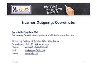 Erasmus Outgoings Coordinator
Prof. Heiko Vogl MA BEd
Institute of Diversity Management and International Relations
University College of Teacher Education Styria
Ortweinplatz 1/II, 8010 Graz, Austria
phone: +43 (0)316/8067-6606
mail: heiko.vogl@phst.at
home: www.phst.at
12.10.2016 3
 