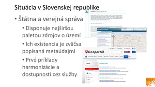 Situácia v Slovenskej republike
• Štátna a verejná správa
• Disponuje najširšou
paletou zdrojov o území
• Ich existencia je zväčsa
popísaná metaúdajmi
• Prvé príklady
harmonizácie a
dostupnosti cez služby
 