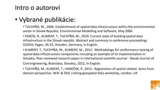 Intro o autorovi
• Vybrané publikácie:
• TUCHYŇA, M., 2006: Establishment of spatial data infrastructure within the environmental
sector in Slovak Republic, Environmental Modelling and Software, May 2006
• FENCÍK, R., KLIMENT, T., TUCHYŇA, M., 2010: Current state of building spatial data
infrastructure in the Slovak republic. Abstract and summary in conference proceedings
GI2010, Pages: 30-33, Dresden, Germany, In English.
• KLIMENT, T., TUCHYŇA, M., KLIMENT, M., 2012: Methodology for conformance testing of
spatial data infrastructure components including an example of its implementation in
Slovakia. Peer-reviewed research paper in international scientific journal - Slovak Journal of
Civil engineering, Bratislava, Slovakia, 2012, In English.
• TUCHYŇA, M., KLIMENT, T., HANEČÁK, P., 2013: Registration of spatial related items from
domain perspective. W3C & OGC Linking geospatial data workshop, London, UK
 