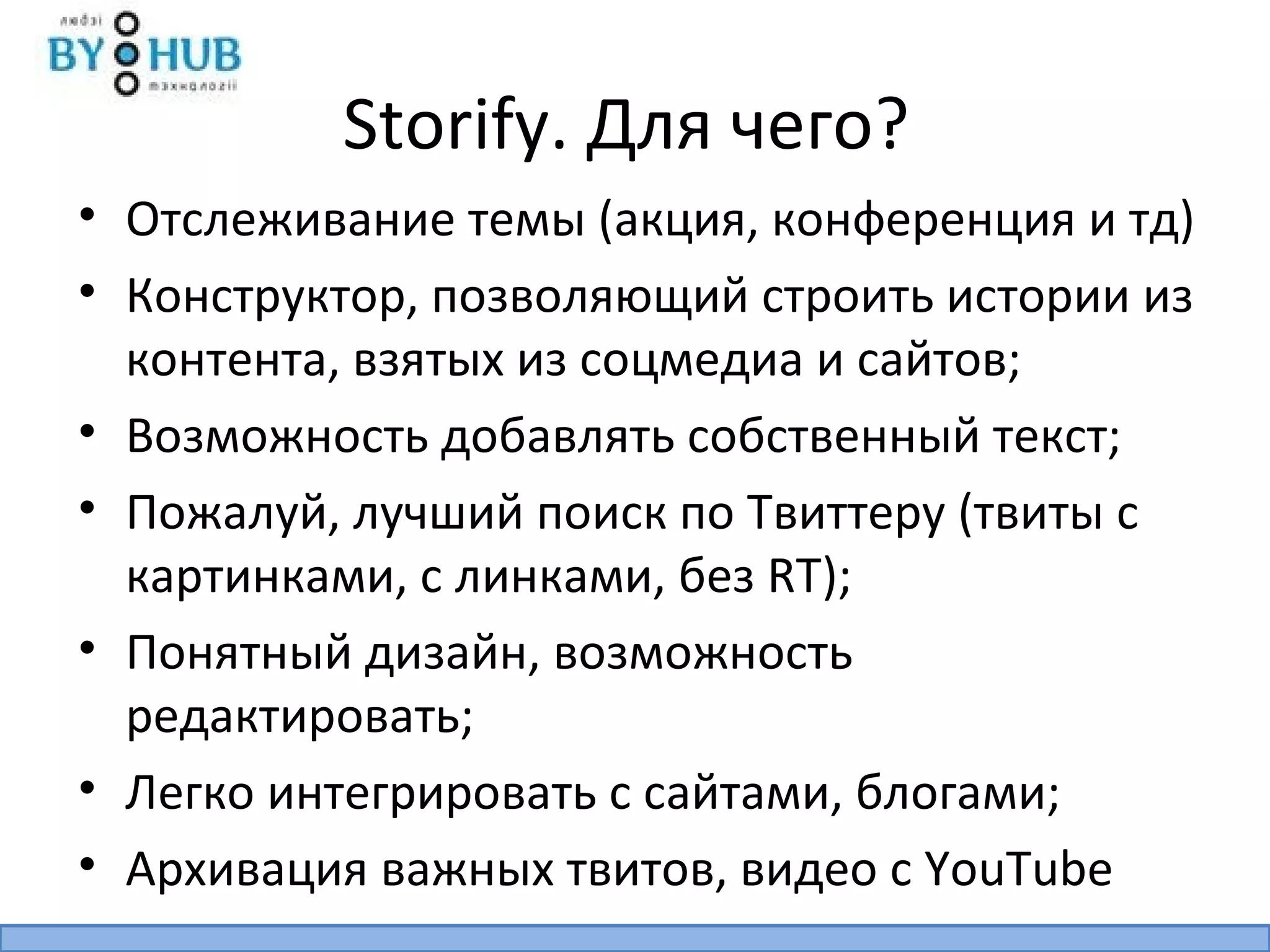 Storify. Для чего?
• Отслеживание темы (акция, конференция и тд)
• Конструктор, позволяющий строить истории из
  контента, взятых из соцмедиа и сайтов;
• Возможность добавлять собственный текст;
• Пожалуй, лучший поиск по Твиттеру (твиты с
  картинками, с линками, без RT);
• Понятный дизайн, возможность
  редактировать;
• Легко интегрировать с сайтами, блогами;
• Архивация важных твитов, видео с YouTube
 