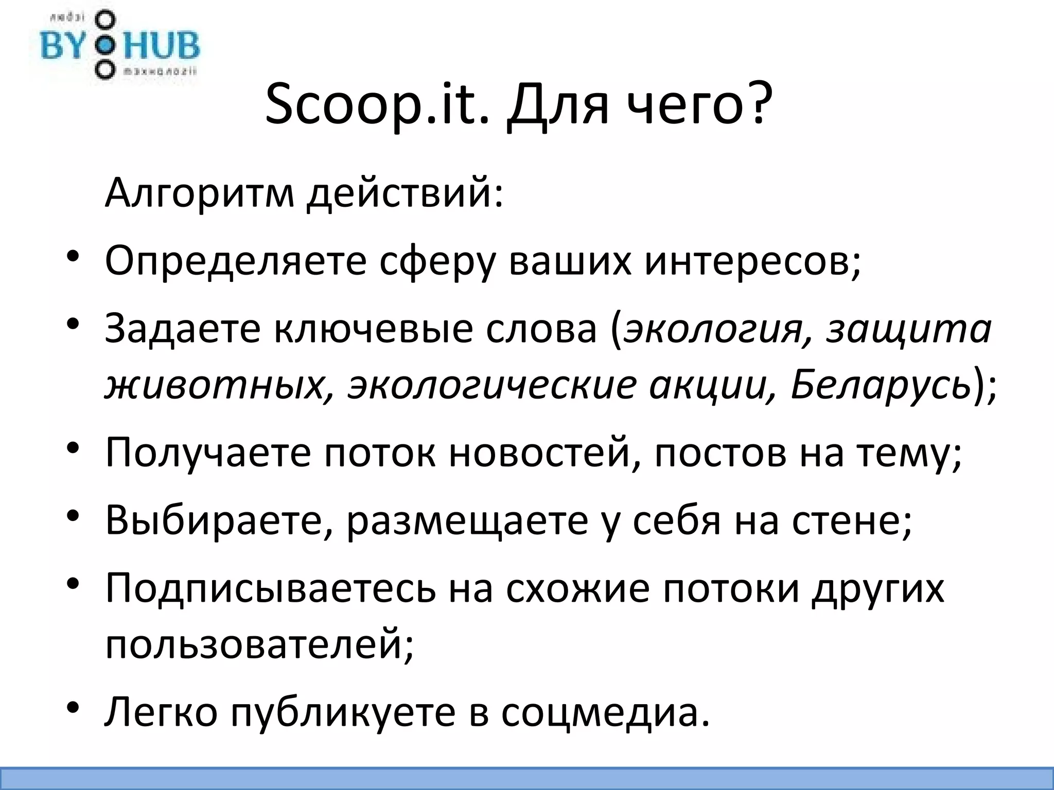 Scoop.it. Для чего?
    Алгоритм действий:
•   Определяете сферу ваших интересов;
•   Задаете ключевые слова (экология, защита
    животных, экологические акции, Беларусь);
•   Получаете поток новостей, постов на тему;
•   Выбираете, размещаете у себя на стене;
•   Подписываетесь на схожие потоки других
    пользователей;
•   Легко публикуете в соцмедиа.
 