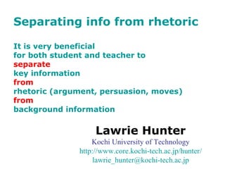 Separating info from rhetoric It is very beneficial  for both student and teacher to  separate   key information  from   rhetoric (argument, persuasion, moves) from   background information Lawrie Hunter Kochi University of Technology http://www.core. kochi-tech .ac. jp/hunter/ [email_address] .ac. jp 