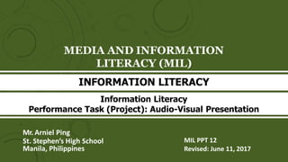 MEDIA AND INFORMATION
LITERACY (MIL)
Mr. Arniel Ping
St. Stephen’s High School
Manila, Philippines
MIL PPT 12
Revised: June 11, 2017
INFORMATION LITERACY
Information Literacy
Performance Task (Project): Audio-Visual Presentation
 