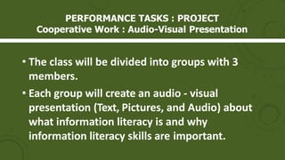 PERFORMANCE TASKS : PROJECT
Cooperative Work : Audio-Visual Presentation
• The class will be divided into groups with 3
members.
• Each group will create an audio - visual
presentation (Text, Pictures, and Audio) about
what information literacy is and why
information literacy skills are important.
 