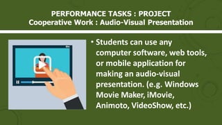 • Students can use any
computer software, web tools,
or mobile application for
making an audio-visual
presentation. (e.g. Windows
Movie Maker, iMovie,
Animoto, VideoShow, etc.)
PERFORMANCE TASKS : PROJECT
Cooperative Work : Audio-Visual Presentation
 