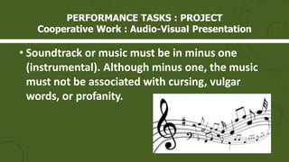• Soundtrack or music must be in minus one
(instrumental). Although minus one, the music
must not be associated with cursing, vulgar
words, or profanity.
PERFORMANCE TASKS : PROJECT
Cooperative Work : Audio-Visual Presentation
 
