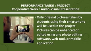 • Only original pictures taken by
students using their smartphone
will be used in the project.
Pictures can be enhanced or
edited using any photo editing
software, web tool, or mobile
application.
PERFORMANCE TASKS : PROJECT
Cooperative Work : Audio-Visual Presentation
 