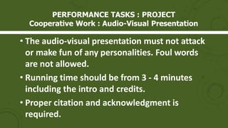 PERFORMANCE TASKS : PROJECT
Cooperative Work : Audio-Visual Presentation
• The audio-visual presentation must not attack
or make fun of any personalities. Foul words
are not allowed.
• Running time should be from 3 - 4 minutes
including the intro and credits.
• Proper citation and acknowledgment is
required.
 