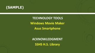 TECHNOLOGY TOOLS
Windows Movie Maker
Asus Smartphone
ACKNOWLEDGMENT
SSHS H.S. Library
(SAMPLE)
 