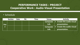 • Schedule
Section Date Pd. Time Venue Activity
Day
2
Computer
Lab.
 Create the audio-visual
presentation.
Computer
Lab.
 Create the audio-visual
presentation.
PERFORMANCE TASKS : PROJECT
Cooperative Work : Audio-Visual Presentation
 
